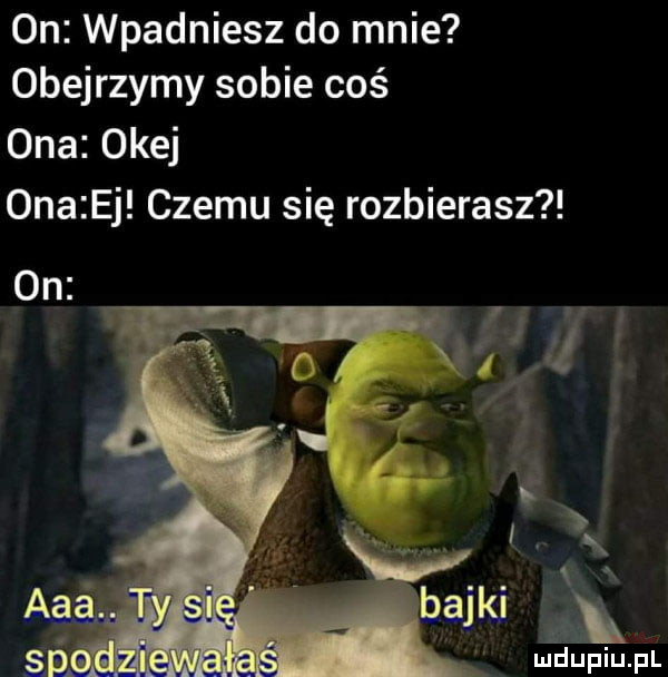 on wpadniesz do mnie obejrzymy sobie coś ona okej  na ej czemu się rozbierasz