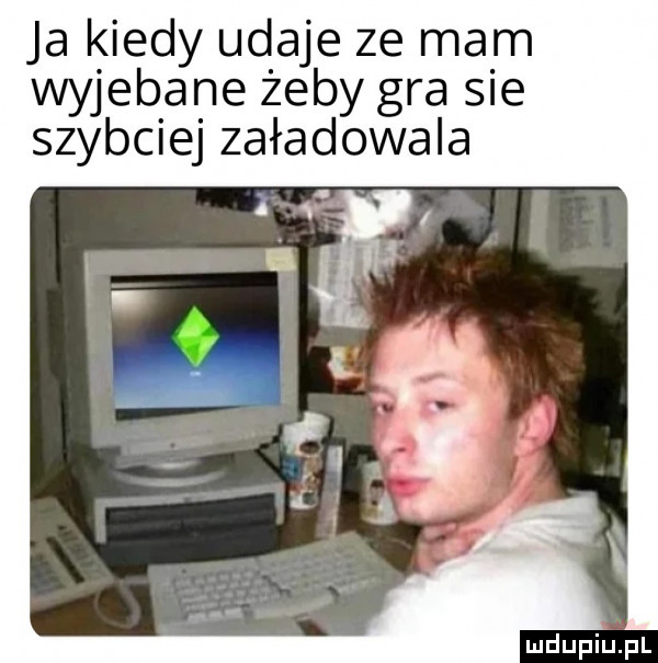 ja kiedy udaje ze mam wyjebane żeby gra sie szybciej załadowała