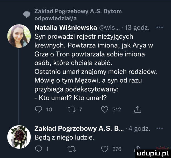 zakład pogrzebowy a s. bytom odpowiedział a natalia wiśniewska wis. v    godz syn prowadzi rejestr nieżyjących krewnych. powtarza imiona jak arba w grze o tron powtarzała sobie imiona osób które chciała zabić. ostatnio umarł znajomy moich rodziców mówię o tym mężowi a syn od razu przybiega podekscytowany kto umarł kto umarł q    u       a zakład pogrzebowy a. b.   godz i będą z niego ludzie.   o   fl o     i u łu iu l