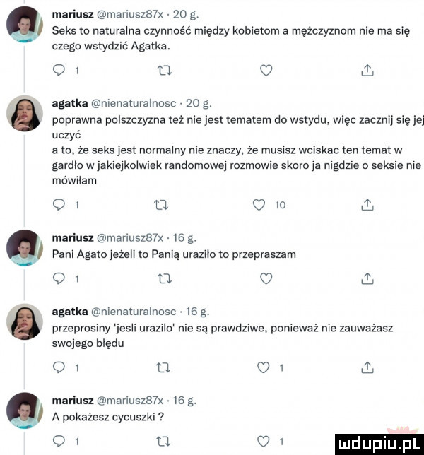 mariusz maniu    x    g seks io naturalne czynność między kobietom a mężczyznom nie ma sie czeku wstydzić agatka.    u c  ł agatka nienamvalnosc    g. poprawna polszczyzna też nie jest tematem do wstydu. więc zacznij sie je uczyć a io że seks jest normalny nie znaczy ze musisz wciska ten temat w gardlo w jakiejkolwiek randomowej rozmowie skoro js nigdzie o seksie nie mówiłam oi u om mariusz manuszb lx is g. pani aggio jezeli m panią ursziio m przepraszam oi o c  ili gaﬂu nienztuvalnosc    g przeprosiny iesii urazilo nie są prawdziwe ponieważ nie zauważasz swojego błędu oi u.    mariusz manuszb x is g