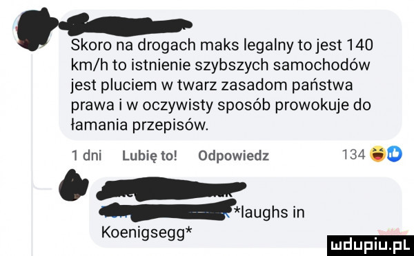 skoro na drogach maks legalny to jest     km h to istnienie szybszych samochodów jest pluciem w twarz zasadom państwa prawa iw oczywisty sposób prowokuje do łamania przepisów.  dni lubiętn odpowiedz       iaughsin koenigsegg