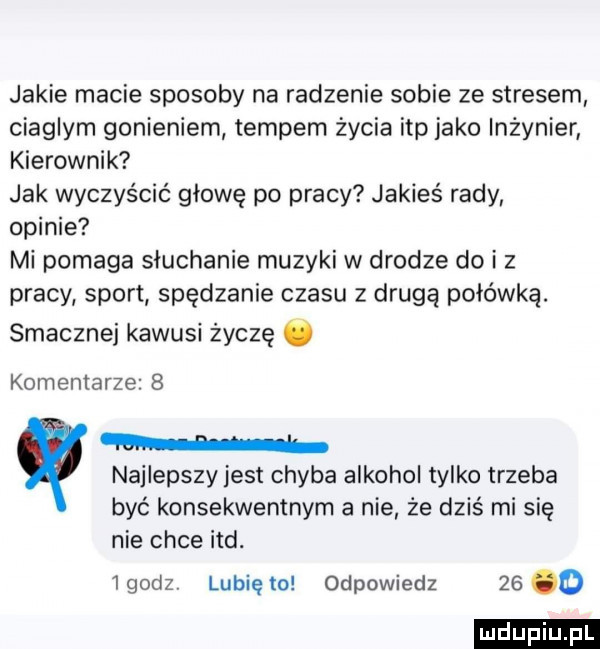 jakie macie sposoby na radzenie sobie ze stresem ciaglym gonieniem tempem życia ibp jako inżynier kierownik jak wyczyścić głowę po pracy jakieś rady opinie mi pomaga słuchanie muzyki w drodze do i z pracy sport spędzanie czasu z drugą połówką. smacznej kawusi życzę. komentarze   n najlepszy jest chyba alkohol tylko trzeba być konsekwentnym a nie że dziś mi się nie chce ind.  godz lubię to odpowiedz    o