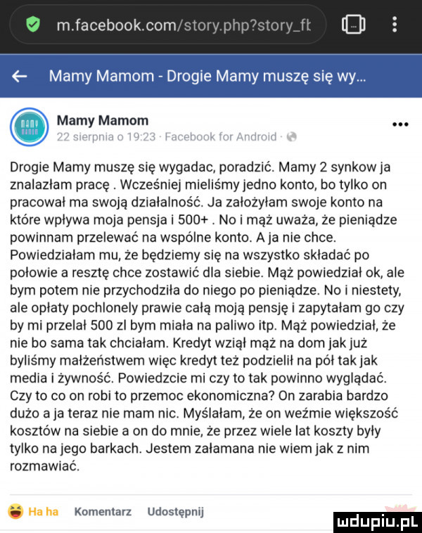 mfacebookcom ri iii mamy mamom drogie mamy muszę się wy. mamy mamom. drogie mamy muszę się wygadac poradzić. mamy   synkow ja znalazłam pracę. wcześnie mieliśmy jedno konto bo tylko on pracował ma swoją działalność. ia założyłam swoje konto na które wpływa moja pensja i     no i maż uważa że pieniądze powinnam przelewać na wspólne konto. a ja nie chce. powiedziałam mu że będziemy się na wszystko składać po połowie a resztę chce zostawić dla siebie. mąż powiedzial ok ale bym potem nie przychodziła do niego po pieniądze. nai niestety ale opłaty pochlonely prawie całą moją pensję i zapytalam go czy by mi przelał     zl bym miała na paliwo ibp. mąż powiedział ze nie bo sama tak chcialam. kredyt wziął maz na dom jak już byliśmy małżeństwem więc kredyt też podzielił na półtakjak media i żywność. powiedzcie mi czy to tak powmno wyglądać. czy to co on robi to przemoc ekonomiczna  n zarabia bardzo duzo a ja teraz nie mam nic. myślałam że on wyżmie większość kosztów na siebie a on do mnie że przez wiele lat koszty były tylko na jego barkach. jestem załamana nie wiem jak z nim rozmawiać. abakankami komentarz udostępnij. luduplu