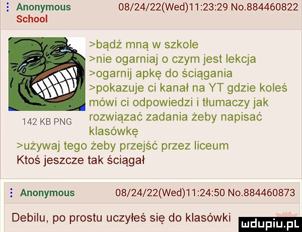 anonymous          wed          no           scholl badz mną w szkole nie ogarniaj o czym jest lekcja ogarnij apkę do ściągania pokazuje ci kanał na yt gdzie koleś mówi ci odpowiedzi i tłumaczyjak     kb pbg rozwiązać zadania żeby napisać klasówkę u ywaj tego żeby przejść przez liceum ktoś jeszcze tak ściągał   anonymous          wed          no           debilu po prestu uczyłeś się do klasówki