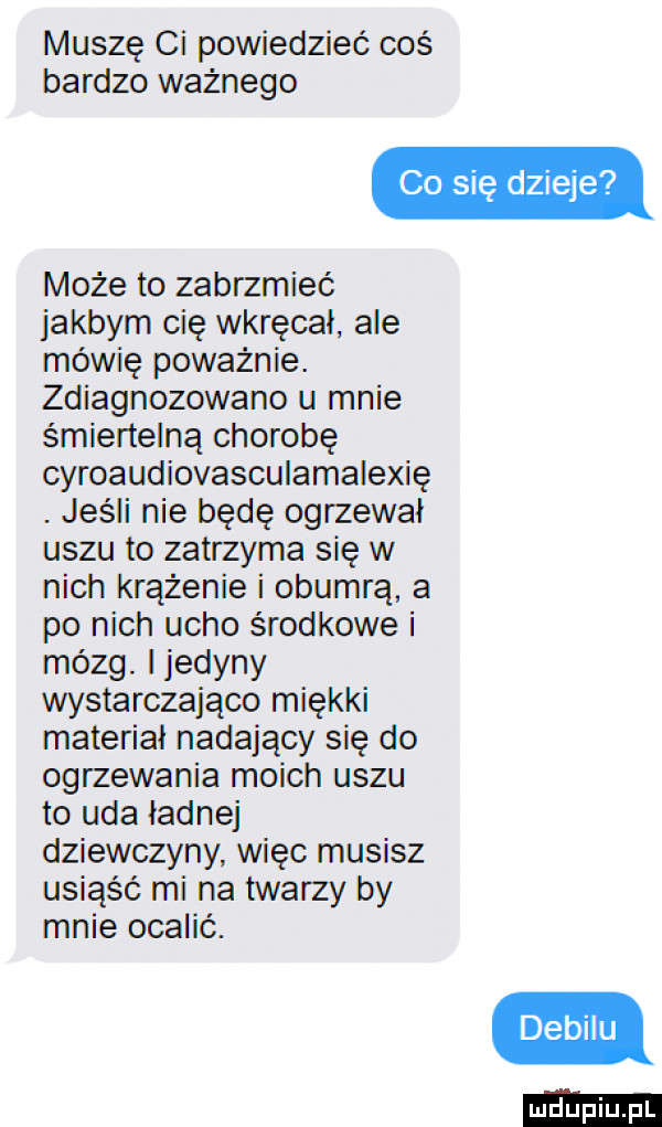 muszę ci powiedzieć coś bardzo ważnego co się dzieje może to zabrzmieć jakbym cię wkręcal. ale mówię poważnie. zdiagnozowane u mnie śmiertelną chorobę cyroaudiovasculamalexię. jeśli nie będę ogrzewał uszu to zatrzyma się w nich krążenie i obumrą a po nich ucho środkowe i mózg. ijedyny wystarczająco miękki materiał nadający się do ogrzewania moich uszu to uda ładne dziewczyny więc musisz usiąść mi na twarzy by mnie ocalić