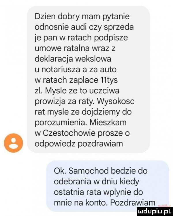 dzien dobry mam pytanie odnosnie audi czy sprzeda je pan w ratach podpisze umowe ratalna wraz z deklaracja wekslowa u notariusza a za auto w ratach zaplace   tys zl. mysle ze to uczciwa prowizja za raty. wysokosc rat mysle ze dojdziemy do porozumienia. mieszkam w czestochowie prosze o odpowiedz pozdrawiam ok. samochod bedzie do odebrania w dniu kiedy ostatnia rata wplynie do mnie na konto. pozdrawiam ludu iu. l