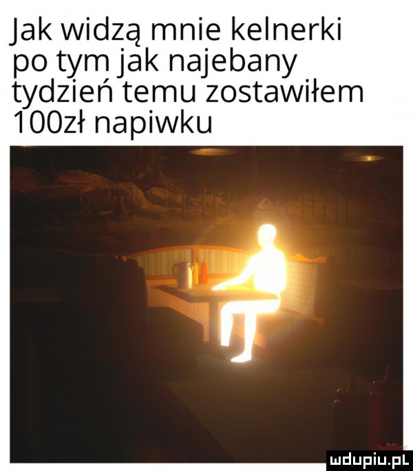 jak widzą mnie kelnerki po tym jak najebany tydzień temu zostawiłem     ł napiwku
