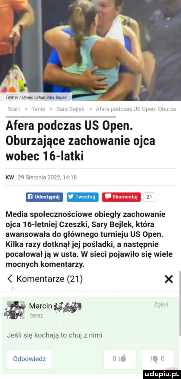 ywłller oluec mru. suv baal k i ri w u w afera podczas us pen. oburzające zachowanie ojca wobec    iatki kw    sierpnia         n udostępnij    media społecznościowe obiegły zachowanie ojca    istniej czeszki sary bejlek która awansowała do głównego turnieju us open. kilka razy dotknął jej pośladki a następnie pocałował ją w usta. w sieci pojawiło się wiele mocnych komentarzy. komentarze    x marcinw mm teraz jeśli się kochają to chuj z nimi odpowiedz h h ludu iu. l