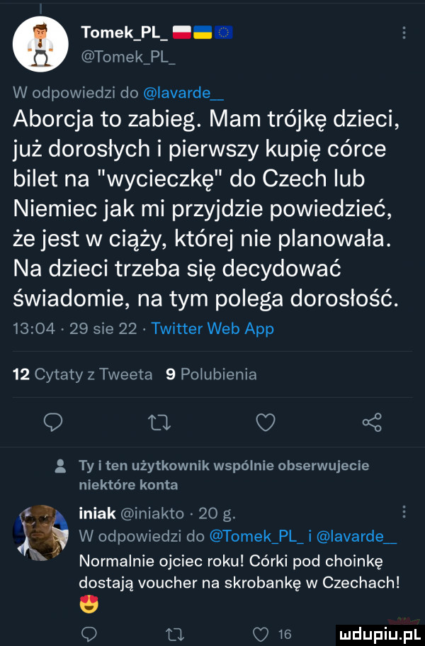 tomek pl. tomekipl w odpowiedzi do lavarde aborcja to zabieg. mam trójkę dzieci już dorosłych i pierwszy kupię córce bilet na wycieczkę do czech lub niemiec jak mi przyjdzie powiedzieć że jest w ciąży której nie planowała. na dzieci trzeba się decydować świadomie na tym polega dorosłość.      .    sie    twitter web aap    cytaty z tweeta   polubienia q o c   ty i ten użytkownik wspólnie obserwujecie niektóre konta iniak iniakto    g. abakankami w odpowiedzi do tomekźplj iavarde normalnie ojciec roku córki pod choinkę dostają voucher na skrobankę w czechach o o o o