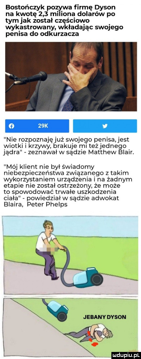 bostończyk pozywa firmę dysan na kwotę     miliona dolarów po tym jak został częściowo wykastrowa ny wkładając swojego penisa do odkurzacza nie rozpoznajęjuż swojego penisa jest wiotki i krzywy brakuje ml teżjednego jądra zeznawał w sądzie matthew blair. mój klient nie był świadomy niebezpieczeństwa związanego z takim wykorzystaniem urządzenia i na zadnym etapie nie został ostrzeżon. że może to spowodować trwałe uaz odzenia ciala powiedzial w sądzie adwokat blaira peter phelps jebany dysan k ludu iu. l