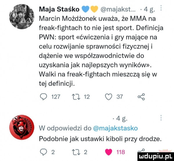 maja staśko. majakst   g. marcin możdżonek uważa że mma na freak figatach to nie jest sport. definicja pwn sport ćwiczenia i gry mające na celu rozwijanie sprawności fizycznej i dążenie we współzawodnictwie do uzyskania jak najlepszych wyników. walki na freak figatach mieszczą się w tej definicji. d    d. i      g. w odpowiedzi do majakstasko podobnie jak ustawki kiboli przy drodze. w m   ﬁlm