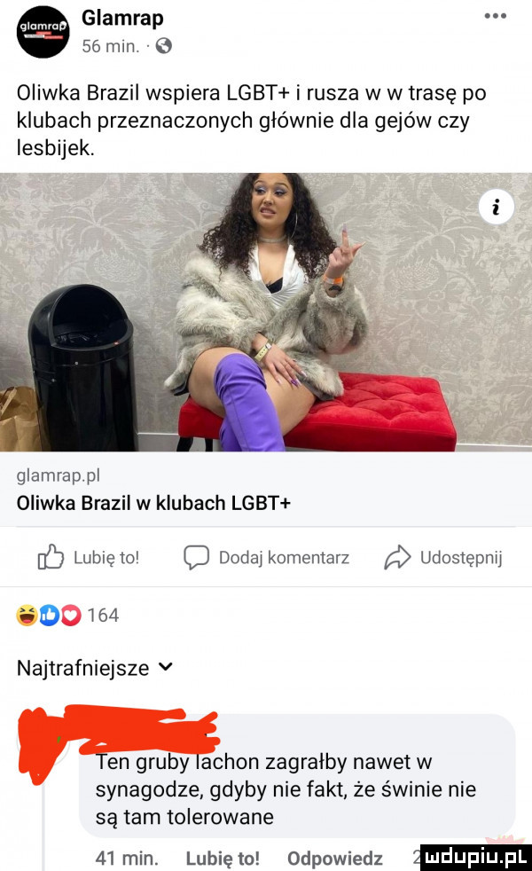 glamrap    mm   oliwka brazil wspiera lgbt i rusza w w trasę po klubach przeznaczonych głównie dla gejów czy lesbijek. glamrappl oliwka brazil w klubach lgbt ó lubię o dodaj komentarz udostępnij oo i    najtrafniejsze v en gruby achon zagralby nawet w synagodze gdyby nie fakt że świnie nie są tam tolerowane   min. lunięto odpowiedz ludupqul