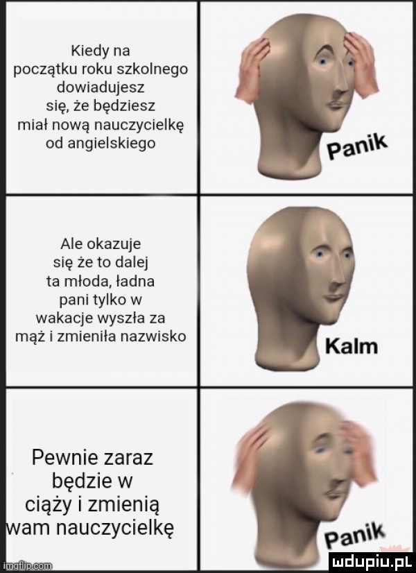 kiedy na początku roku szkolnego dowiadujesz się że będziesz miał nową nauczycielkę od angielskiego ale okazuje się że to dalej ta mloda iadna pani tylko w wakacje wyszła za mąż i zmienila nazwisko pewnie zaraz będzie w ciąży i zmienią am nauczycielkę