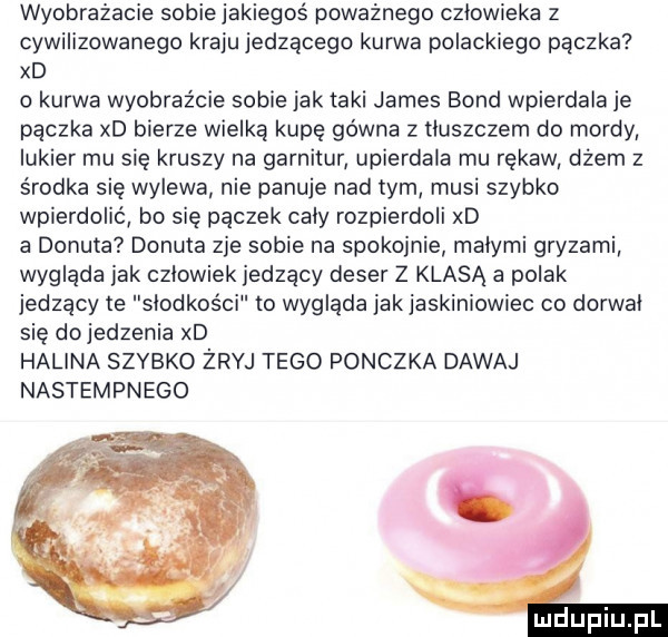 wyobrażacie sobiejakiegoś poważnego człowieka z cywilizowanego kraju jedzącego kurwa palackiego pączka xd o kurwa wyobraźcie sobie jak taki james bond wpierdala je paczka xd bierze wielką kupe gówna z tluszczem do mordy lukier mu się kruszy na garnitur upierdala mu rękaw dżem z środka się wylewa nie panuje nad tym musi szybko wpierdolić bo się pączek caly rozpierdoli xd a donuta donuta zje sobie na spokojnie malymi gryzami wygląda jak czlowiek iedzący deser z klasą a polak jedzący te słodkości to wygląda jakjaskiniowiec co dorwal się dojedzenia xd halina szybko żryj tego penczka dawaj nastempnego