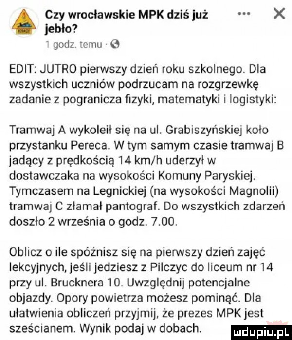 czy wrocławskie mpk dziś już x ieblo l godz temu elit jutro pierwszy dzień roku szkolnego. dla wszystkich uczniów podrzucam na rozgrzewkę zadanie z pogranicza fizyki matematyki i logistyki tramwaj a wykoleil się na ul. grabiszyńskiej kolo przystanku pereca w tym samym czasie tramwaj b jadący z prędkością    km h uderzyl w dostawczaka na wysokości komuny paryskiej. tymczasem na legnickiej na wysokości magnolii tramwaj c zlamal pantograf. do wszystkich zdarzeń doszlo   września o godz.      oblicz o ile spóźnisz się na pierwszy dzień zajęć lekcyjnych jeśli jedziesz z pińczyc do liceum nr    przy ul. brucknera   . uwzględnij potencjalne objazdy. opory powietrza możesz pominąć. dla ulatwienia obliczeń przyjmij że prezes mpkjest sześcianem. wynik podaj w dobachv