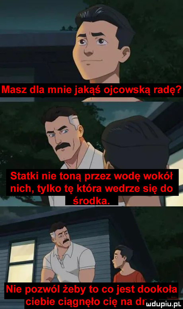 masz dla mnie jakąś ojcowską radę i statki nie toną przez wodę wokół nich tylko tę która wedrze się do e i środka i eh  nie pozwól żeby to co jest dookoła a ciebie ciągnęło cię na ddu uupmf