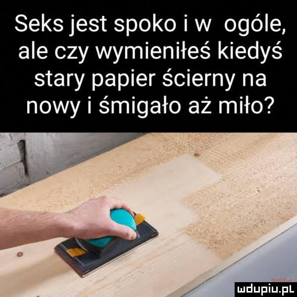 seksjest spoko iw ocele ale czy wymieniłeś kiedyś stary papier ścierny na nowy i śmigało aż miło ludu iu. l