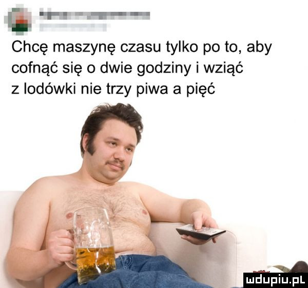 ł h l f chcę maszynę czasu tylko po to aby cofnąć się o dwie godziny i wziąć z lodówki nie trzy piwa a pięć