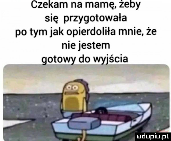 czekam na mamę żeby się przygotowała po tym jak opierdoliła mnie że nie jestem gotowy do wyjścia