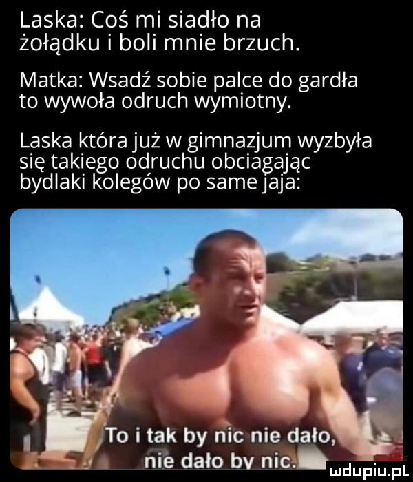 laska cos mi siadło na żołądku i boli mnie brzuch. matka wsadź sobie palce do gardła to wywoła odruch wymiotny. laska która już w gimnazjum wyzbyła się takiego odruchu obciągając bydlaki kolegów po samejaja to i tak by nic nie dało i. nie dało bv nic d pi p