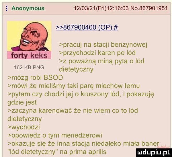 wzmaga anonymous          fai          no           pracuj na stacji benzynowej przychodzi karen po lód z poważną miną pyta o lód     kb pbg dietetyczny mózg robi bsod mo wi że mieliśmy taki parę miechów temu pytam czy chodzi jej o kruszony lód i pokazuję gdzie jest zaczyna karesować że nie wiem co to lód dietetyczny wychodzi opowiedz o tym menedżerowi okazuje się że inna stacja niedaleko miała baner lód dietetyczny na prima aprilis