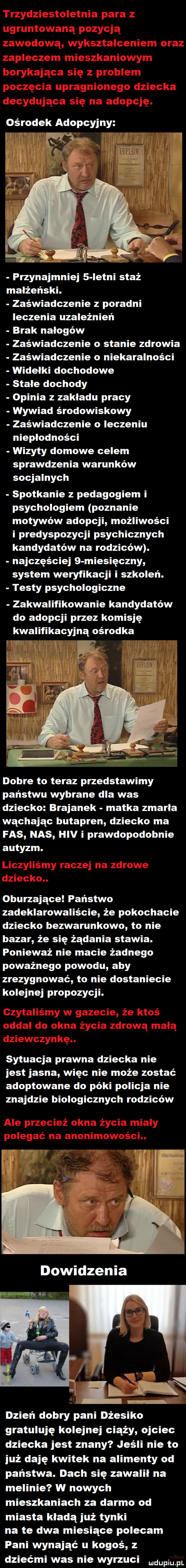 ośrodek adopcyjny. f.   v x przynajmniej   istni staż małżeński. zaświadczenie z poradni ieczenia uzależnień brak nałogów zaświadczenie o stanie zdrowia zaświadczenie o niekaralności widełki dochodowe stale dochody opinia z zakładu pracy wywiad środowiskowy zaświadczenie o ieczeniu niepłodności wizyty domowe celem sprawdzenia warunków socjalnych spotkanie z pedagogiem i psychologiem poznanie motywów adopcji możliwości i predyspozycji psychicznych kandydatów na rodziców. najczęściej   miesięczny system weryfikacji i szkoleń. testy psychologiczne zakwalifikowanie kandydatów do adopcji przez komisję kwalifikacyjną ośrodka dobre to teraz przedstawimy państwu wybrane dla was dziecko brejanek matka zmarła wąchając butapren dziecko ma fas nas hiv i prawdopodobnie autyzm. oburzające państwo zadeklarowaliście że pokochacie dziecko bezwarunkowo to nie bazar że się żądania stawia. ponieważ nie macie żadnego poważnego powodu aby zrezygnować to nie dostaniecie kolejnej propozycji. sytuacja prawna dziecka nie jest jasna więc nie może zostać adoptowane do póki policja nie znajdzie biologicznych rodziców f dowidzenia     dzień dobry pani dżesiko gratuluję kolejnej ciąży ojciec dziecka jest znany jeśli nie to już daję kwitek na alimenty od państwa. dach się zawalił na melinie w nowych mieszkaniach za darmo od miasta kładą już tynki na te dwa miesiące polecam pani wynająć u kogoś z dziećmi was nie wyrzuci mam pl