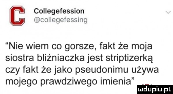 collegefession collegefessmg nie wiem co gorsze fakt że moja siostra bliźniaczka jest striptizerką czy fakt że jako pseudonimu używa mojego prawdziwego imienia