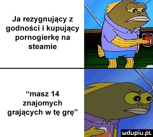 r ja rezygnujący z godności i kupujący pornogierkę na steamie masz    znajomych grających w tę grę