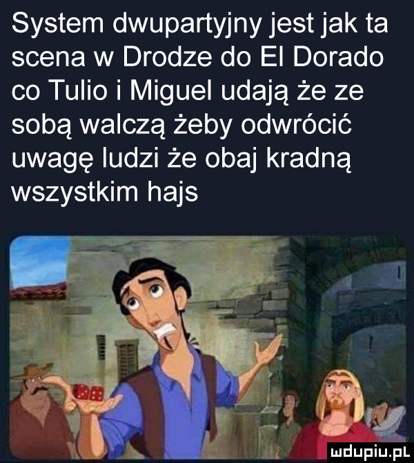 system dwupartyjny jest jak ta scena w drodze do el dorado co talio i miguel udają że ze sobą walczą żeby odwrócić uwagę ludzi że obaj kradną wszystkim hajs fa mdupiuiel
