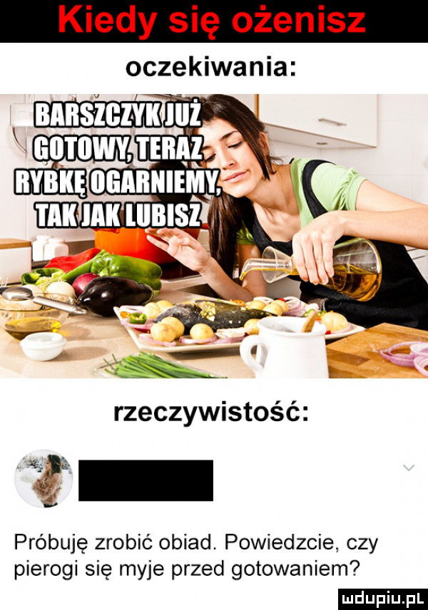 kiedy się ożenisz oczekiwania próbuję zrobić obiad. powiedzcie czy pierogi się myje przed gotowaniem ludu iu. l