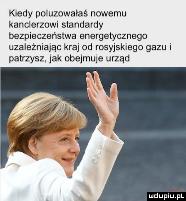 kiedy poluzowałaś nowemu kanclerzowi standardy bezpieczeństwa energetycznego uzależniając kraj od rosyjskiego gazu i patrzysz. jak obejmuje urząd