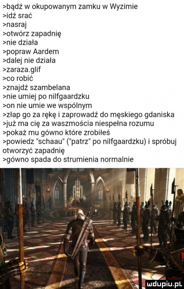 bądź w okupowanym zamku w wyzimie idź srać nasraj otwórz zapadnię nie dziala popraw aardem da ej nie działa zaraza g if co robić znajdz szambelana nie umiej po nilfgaardzku on nie umie we wspólnym zgap go za rękę i zaprowadż do męskiego gdaniska już ma cię za waszmos cia niespełna rozumu pokaż mu gówno które zrobiłeś powiedz schabu patrz po nilfgaardzku i spróbuj otworzyć zapadnięl gówno spada do strumienia normalnie