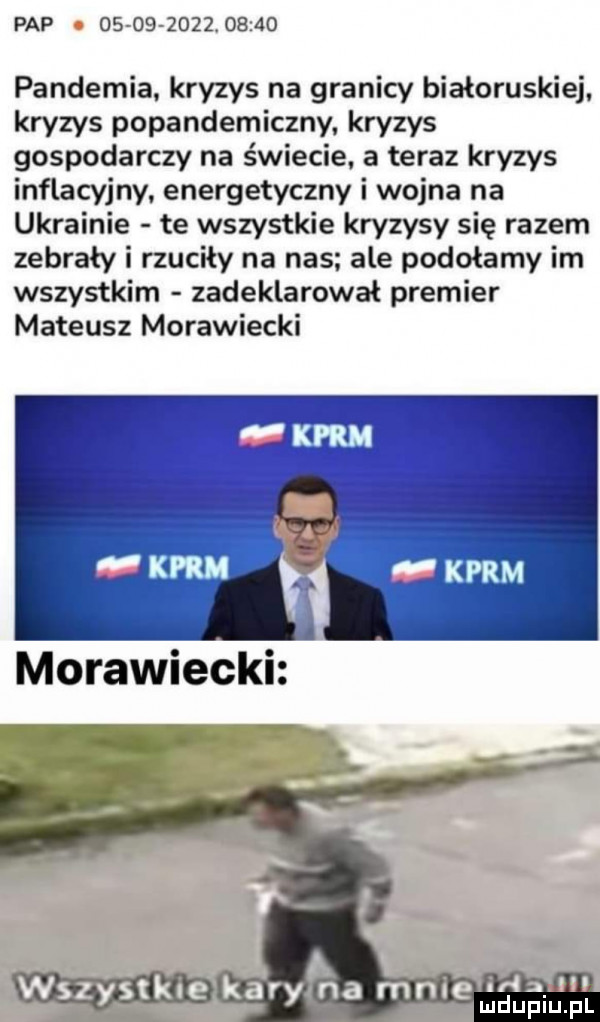 pap                  pandemia kryzys na granicy białoruskiej. kryzys popandemiczny. kryzys gospodarczy na świecie. a teraz kryzys inflacyjny energetyczny i wojna na ukrainie te wszystkie kryzysy się razem zebrały i rzuciły na nas ale podołamy im wszystkim zadeklarował premier mateusz morawiecki ida ll e