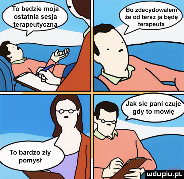 będzie moja ostatnia sesja terapeutyczn. bo zdecydowałem że od teraz ja będę terapeutą jak się pani czuje gdy to mówię to bardzo zły pomysł