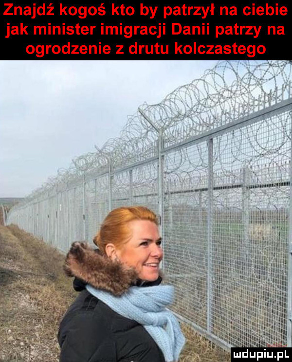 znajdź kogoś kto by patrzył na ciebie jak minister imigracji danii patrzy na ogrodzenie z drutu kolczastego