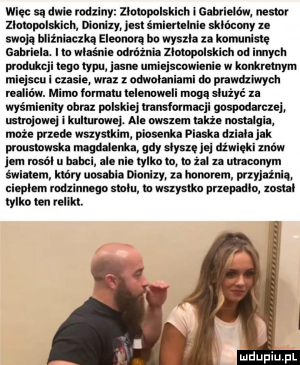 więc są dwie rodziny złotopolskich i gabrielów nestor złotopolskich dionizy jest śmiertelnie skłócony ze swoją bliźniaczka eleonorą bo wyszła za komunistę gabriela. i to właśnie odróżnia złotopolskich od innych produkcji tego typu jasne umiejscowienie w konkretnym miejscu i czasie wraz z odwołaniami do prawdziwych realiów. mimo formatu telenoweli mogą służyć za wyśmienity obraz polskiej transformacji gospodarczej ustrojowej i kulturowej. ale owszem także nostalgia może przede wszystkim piosenka piaska dziala jak proustowska magdalenka gdy slysze jej dźwięki znów jem rosół u babci ale nie tylko to to żal za utraconym światem który uosabia dionizy za honorem przyjaźnią ciepłem rodzinnego stołu to wszystko przepadło. został tylko ten relikt