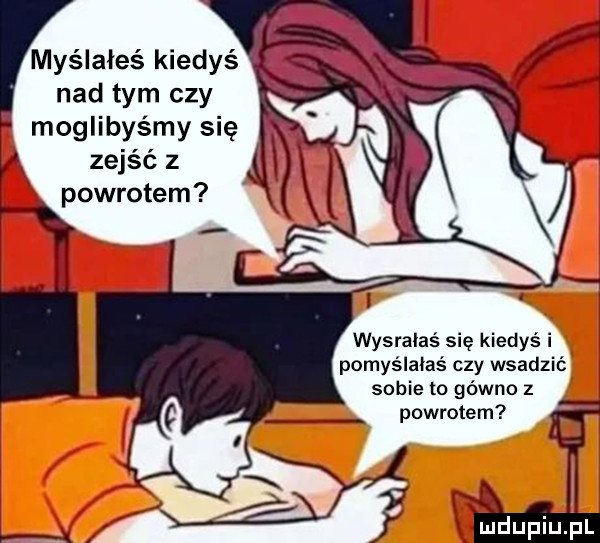 myślałeś dys nad tym czy moglibyśmy się ą zejść z i l powrotem wysrałaś się kiedyś i pomyślałaś czy wsadzić i sobie to gówno z powrotem