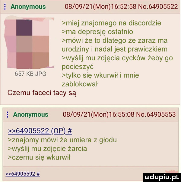 anonymous          mon           no          miej znajomego na discordzie ma depresję ostatnio mówi że to dlatego że zaraz ma urodziny i nadal jest prawiczkiem wyślij mu zdjęcia cycków żeby go pocieszyć     kb jpg tylko się wkurwił i mnie zablokował czemu faceci tacy są   anonymous          mon           no                   gag znajomy mówi że umiera z głodu waś ij mu zdjęcie żarcia czemu się wkurwii w