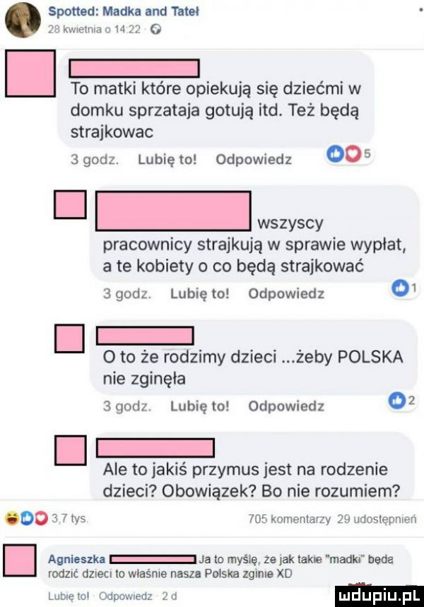 sponad madka and ma    kwielma o       o to matki które opiekują się dziećmi w domku sprzataja gotują ind. też będą strajkowac  godz. lubię to odpowiedz     ooonws pracownicy strajkują w sprawie wypłat a te kobiety o co będą strajkować agodz. lunięto odpowiedz o  oto że ro doimy dzieci. żeby polska nie zginęła   godz. lubię lo odpowiedz    ale to jakiś przymus jest na rodzenie dzieci obowiązek bo nie rozumiem     kominiarzy    udosiępmeń i agnieszki ja   myślę że ad take maglu beda rodzic dzieci lo właśnie nasz poiska zginie xd lublęloi odpowiedz  a