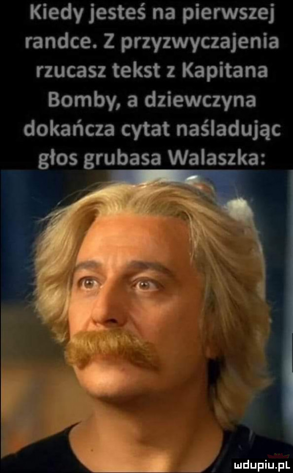 kiedy jesteś na pierwszej randce. z przyzwyczajenia rzucasz tekst kapitana bomby a dziewczyna dokańcza cytat naśladując głos grubasa walaszka rr ibl li ludupiu. pl