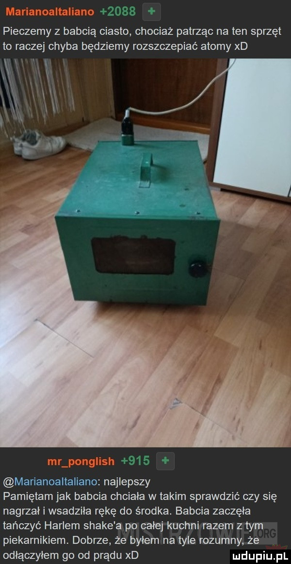 pieczemy z babcią ciasto chociaz patrząc na ten sprzęt to raczej chyba będziemy rozszczepiać atomy xd j f marianoaltaliano najlepszy pamiętam jak babcia chciała w takim sprawdzić czy się nagrzai i wsadziła rękę do środka. babcia zaczęła tańczyć harlem shake a po całej kuchni razem z tym piekarnikiem. dobrze że byłem na tyle rozumny że odłączyłem go od prądu xd