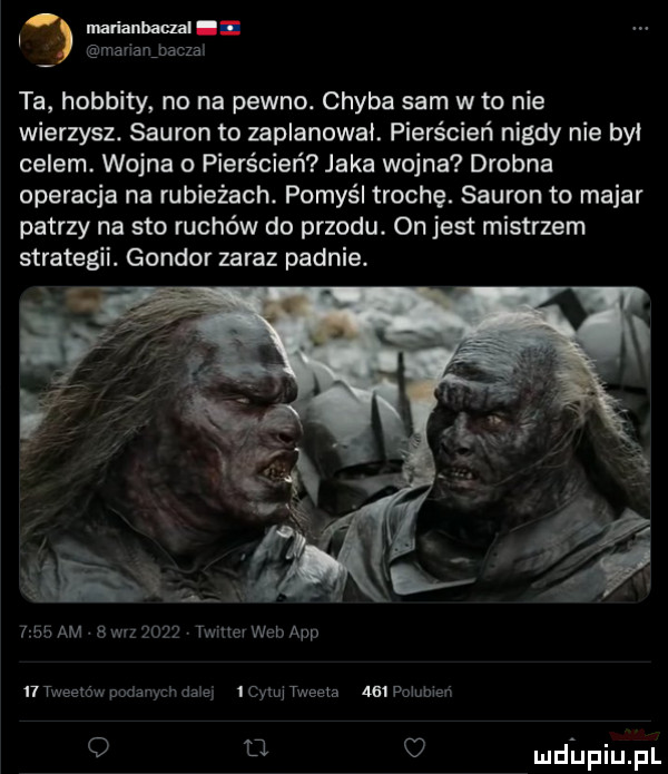 w man annaud mananmczax ta hobbity no na pewno. chyba sam w to nie wierzysz. sauron to zaplanował. pierścień nigdy nie był celem. wojna o pierścień jaka wojna drobna operacja na rubieżach. pomyśl trochę. sauron to makar patrzy na sto ruchów do przodu. on jest mistrzem strategii. gondor zaraz padnie.      am s w-z      twinev web aap n tweemw podanych daisy me tweeta     pommen o q u mdhpiupl