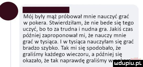 mój były mąż próbował mnie nauczyć grać w pokera. stwierdziłam że nie bedę się tego uczyć bo to za trudna i nudna gra. jakiś czas później zaproponował mi ze nauczy mnie grać w tysiąca w tysiąca nauczyłam się grać bradzo szybko. tak misię spodobało że graliśmy każdego wieczoru a później się okazało źe tak naprawdę graliśmy wm