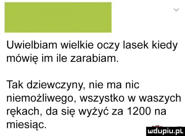 uwielbiam wielkie oczy lasek kiedy mówię im ile zarabiam. tak dziewczyny nie ma nic niemożliwego wszystko w waszych rękach da się wyżyć za      na m es ąc