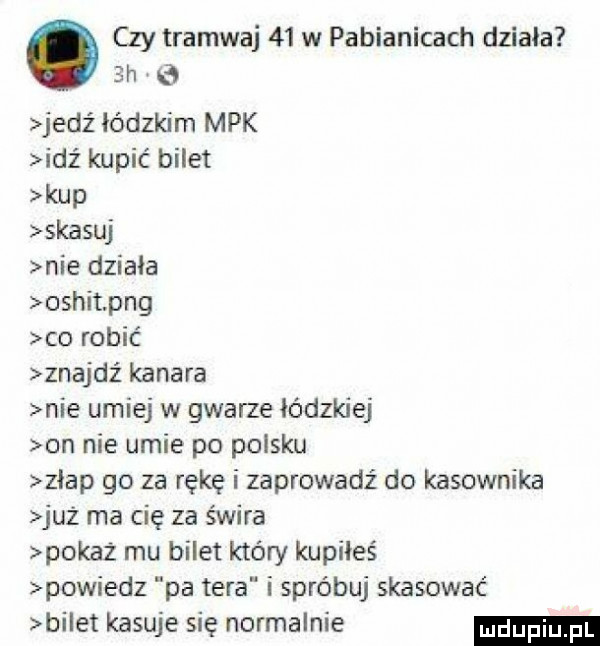 czy tramwaj    w pabianicach dziala  h e jedź łódzkim mpk idź kupić bilet kup skasuj nie działa oshit pbg co robić znajdź kanara nie umiej w gwarze łódzkiej on nie umie po polsku złap go za rękę i zaprowadź do kasownika juz ma cię za świra pokaż mu bilet który kupiłeś powiedz pa tera i spróbuj skasować bi et kasuje się normalnie