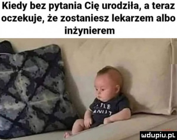 kiedy bez pytania cię urodziła a teraz oczekuje że zostaniesz lekarzem albo inżynierem mm