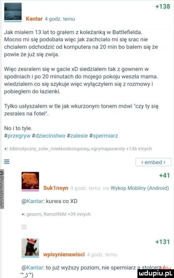 kim r  godz temu jak mialem    iana gralem z koleżanką w banleﬁelda. mocno mi się podobala wlęcjak zachclaio ml się srac nie chclaiem odchodzić od komputera na    min bo balem się że powie że już się zwija. więc zesralem się w gacie xd siedzialem tak z gownem w spodniach i po    minutach do mojego pokoju weszla mama. wiedzialem co się szykuje więc wylączyiem się z rozmowy i pobiegłem do ialienklr tylko usiyszaiem w tle jak wkurzonym tonem módl czy  y się zesrales na fotel. no i to  er przegryw dneclnslwo zalesie spermlarz uw w w w i v   nw wh y u winimri   embed.    url wan wykop mammy andmld kantar kurwa co xd wa   i m www l wicyniu mi kantar to już wyższy poziom nie spermlarz. y luduplu l