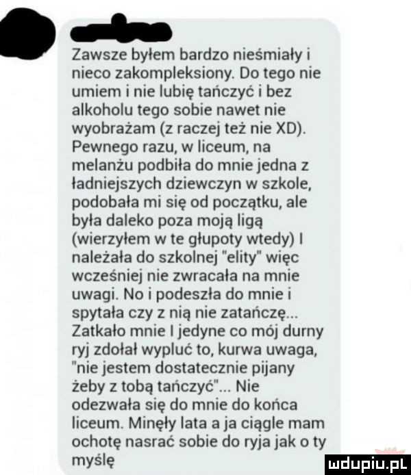 zawsze bylem bardzo niesmialy i nieco zakompleksiony do tego nie umiem i nie lubię tańczyć i bez alkoholu tego sobie nawet nie wyobrażam z raczej też nie xd. pewnego razu w liceum na melanżu podbila do mnie jedna z ładniejszych dziewczyn w szkole podobala mi się od początku ale byla daleko poza moją ligą wierzylem wie glupoty wtedy i nalezala do szkolnej elity więc wcześniej nie zwracala na mnie uwagi. no i podeszla do mnie i spytala czy z nią nie zatańczą. zatkalo mnie i jedyne co mój durny ryj zdolal wypluć to kurwa uwaga nie jestem dostatecznie pijany żeby z tobą tańczyć. nie odezwala się do mnie do końca liceum. minęły lata a ja ciągle mam ochotę nasrac sobie do ryja jak o ty maśle