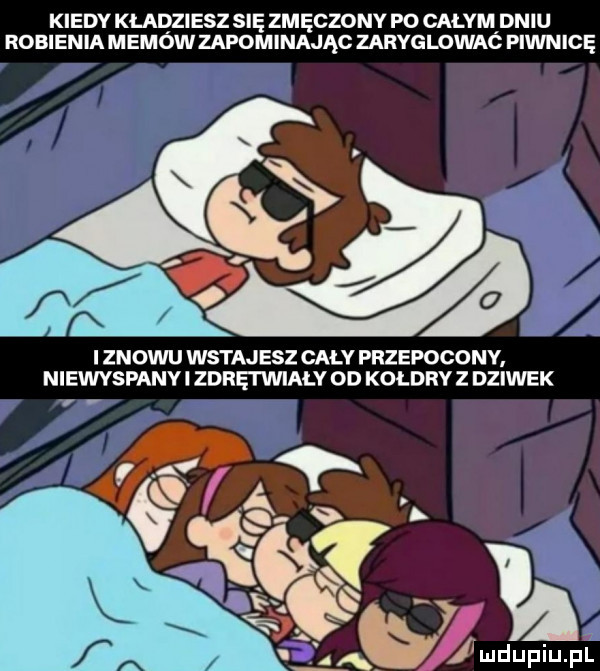 kiedy kładziesz się zmęczony po całym dniu robienia memów zapominając zaryglowaó piwnicę a  i znowu witaj elz cały przepocony niewyspanv i zdrei wiały od kołdry z dziwek ja i ludupiu. pl