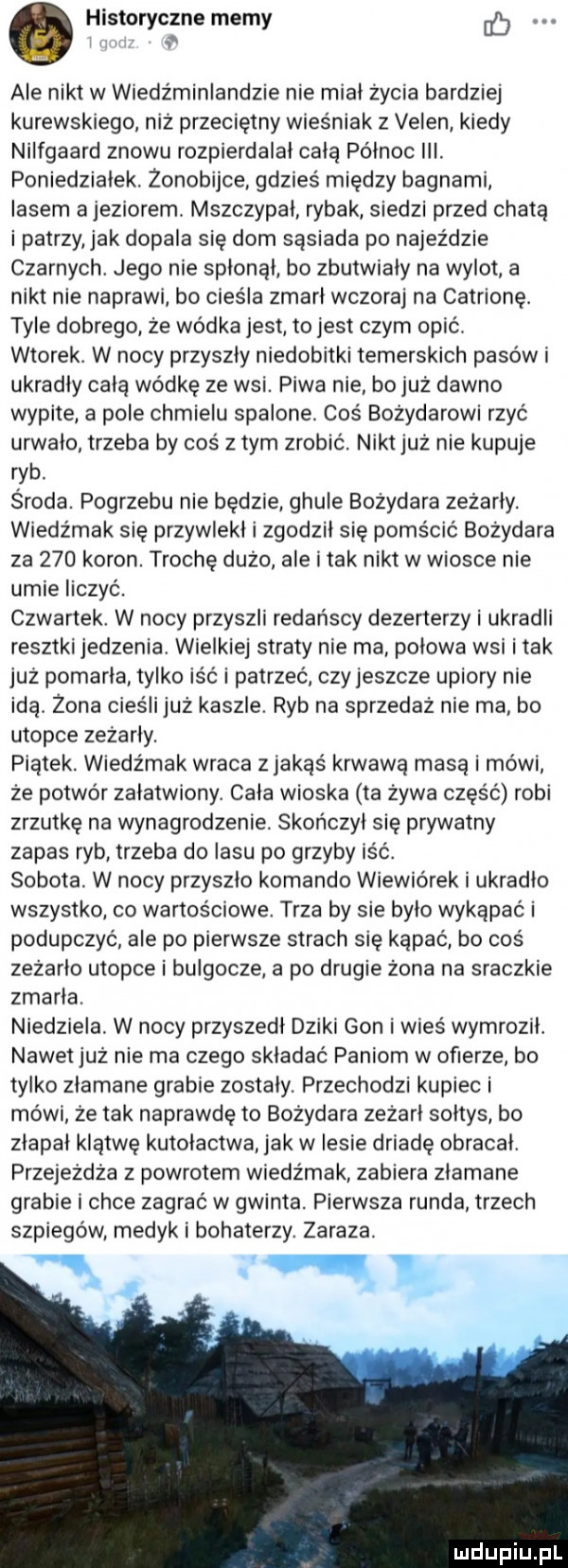 histor czne mem. y y ale nikt w wiedźminlandzie nie miał życia bardziej kurewskiego niż przecietny wieśniak z veren kiedy nilfgaard znowu rozpierdalal całą północ iii. poniedziałek. żonobijce gdzieś między bagnami lasem a jeziorem. mszczypal rybak siedzi przed chatą i patrzy jak dopala się dom sąsiada po najeździe czarnych. jego nie spłonął bo zbutwiały na wylot a nikt nie naprawi bo cieśla zmarł wczoraj na catrionę. tyle dobrego że wódka jest to jest czym opić. wtorek. w nocy przyszły niedobitki temerskich pasów i ukradły całą wódkę ze wsi. piwa nie bo już dawno wypite a pole chmielu spalone. coś bożydarowi rzyć urwało trzeba by coś złym zrobić. niktjuż nie kupuje ryb. środa. pogrzebu nie będzie ghule bożydara zeżarły. wiedźmak sie przywlekl i zgodził się pomścić bożydara za     koron. trochę dużo ale tak nikt w wiosce nie umie liczyć. czwartek. w nocy przyszli redańscy dezerterzy i ukradli resztki jedzenia wielkiej straty nie ma polowa wsi i tak już pomarła tylko iść i patrzeć czy jeszcze upiory nie idą. żona cieśli juz kaszle. ryb na sprzedaż nie ma bo utopie zeżarły. piątek. wiedźmak wraca z jakąś krwawą masa i mówi ze potwór załatwiony. cala wioska ta żywa część robi zrzutkę na wynagrodzenie. skończył się prywatny zapas ryb trzeba do lasu po grzyby iść. sobota. w nocy przyszło komando wiewiórek i ukradła wszystko co wartośćlowe. trza by sie było wykąpać i podupczyć ale po pierwsze strach się kąpać bo coś zeżarło utopie i bulgocze a po drugie żona na sraczkie zmarła. niedziela. w nocy przyszedl dziki gon i wieś wymroził. nawet już nie ma czego składać paniom w ofierze bo tylko złamane grabie zostaly. przechodzi kupiec i mówi ze tak naprawdę to bożydara zeżarł sołtys bo złapał klątwę kutołactwa jak w lesie driadę obracał. przejeżdża z powrotem wiedźmak zabiera zlamane grabie i chce zagrać w gwinta. pierwsza runda trzech szpiegów medyki bohaterzy. zaraza